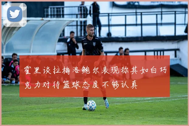 霍里谈拉梅洛鲍尔表现称其如白巧克力对待篮球态度不够认真