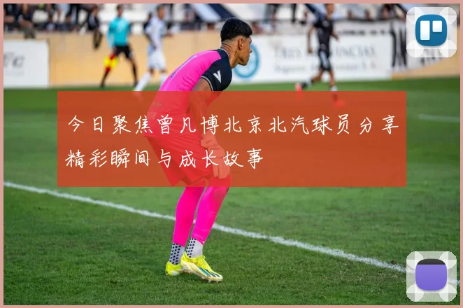 今日聚焦曾凡博北京北汽球员分享精彩瞬间与成长故事