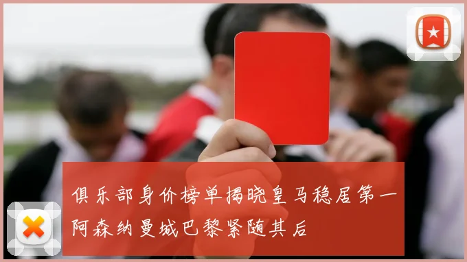 俱乐部身价榜单揭晓皇马稳居第一阿森纳曼城巴黎紧随其后