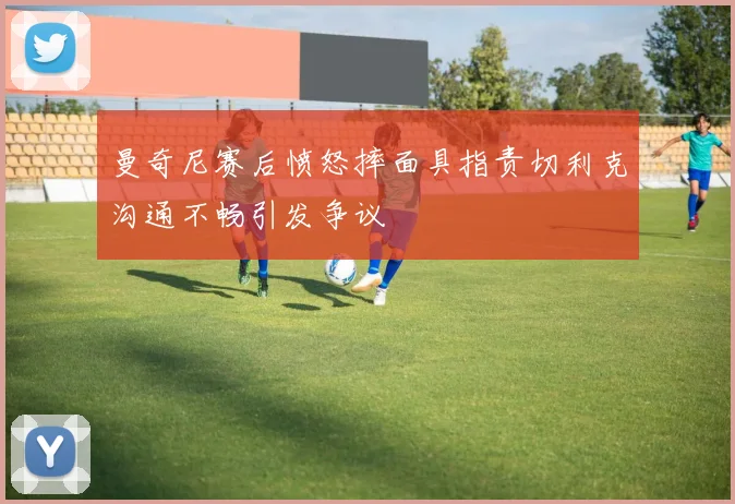 曼奇尼赛后愤怒摔面具指责切利克沟通不畅引发争议