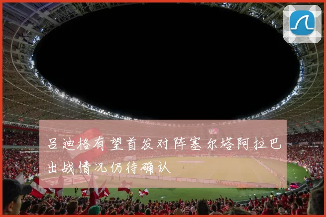 吕迪格有望首发对阵塞尔塔阿拉巴出战情况仍待确认