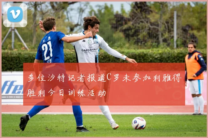 多位沙特记者报道C罗未参加利雅得胜利今日训练活动