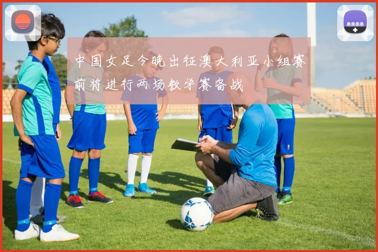 中国女足今晚出征澳大利亚小组赛前将进行两场教学赛备战