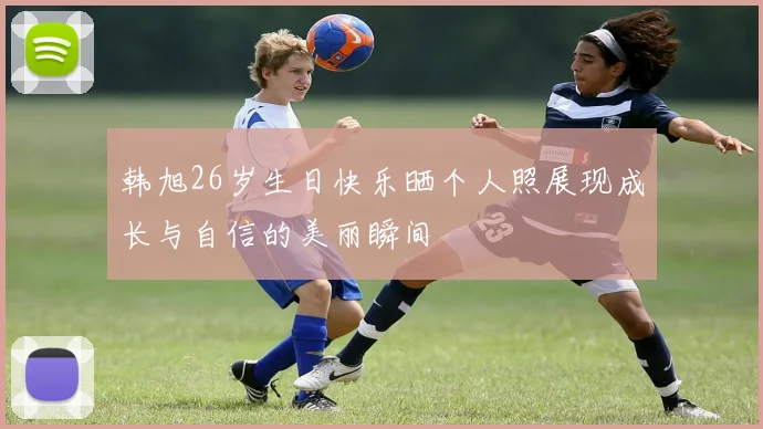 韩旭26岁生日快乐晒个人照展现成长与自信的美丽瞬间