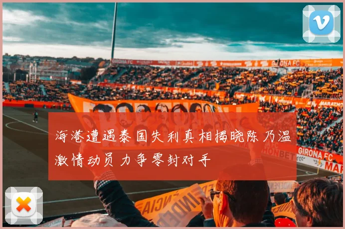 海港遭遇泰国失利真相揭晓陈乃温激情动员力争零封对手