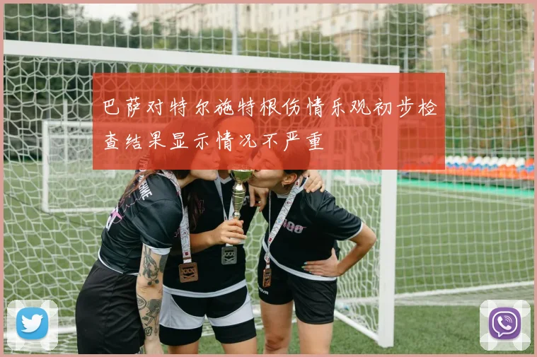 巴萨对特尔施特根伤情乐观初步检查结果显示情况不严重