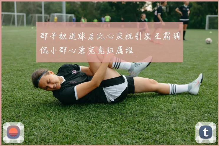 邵子钦进球后比心庆祝引发王霜调侃小邵心意究竟归属谁