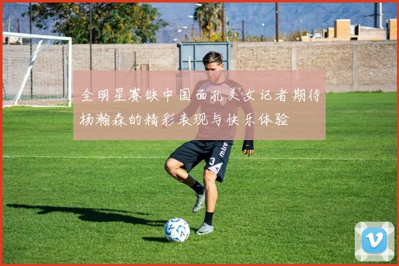 全明星赛缺中国面孔美女记者期待杨瀚森的精彩表现与快乐体验