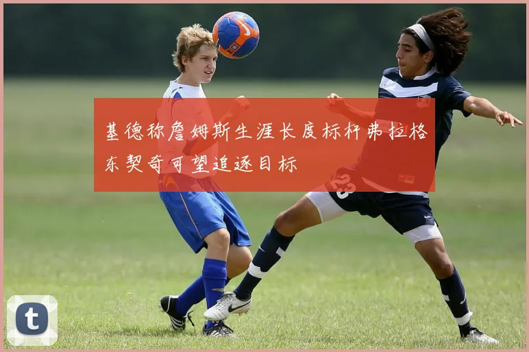 基德称詹姆斯生涯长度标杆弗拉格东契奇可望追逐目标