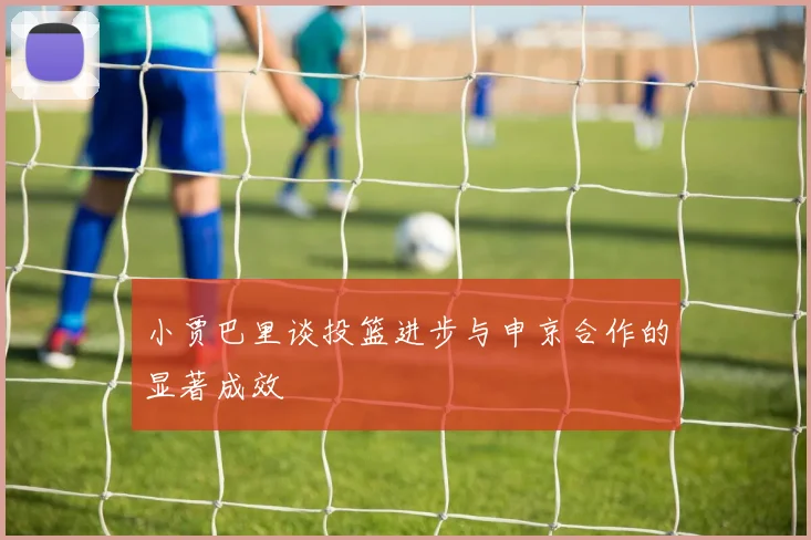 小贾巴里谈投篮进步与申京合作的显著成效