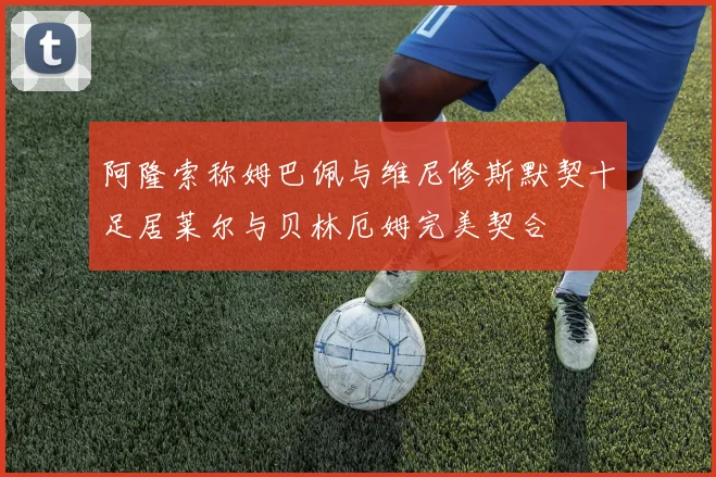 阿隆索称姆巴佩与维尼修斯默契十足居莱尔与贝林厄姆完美契合