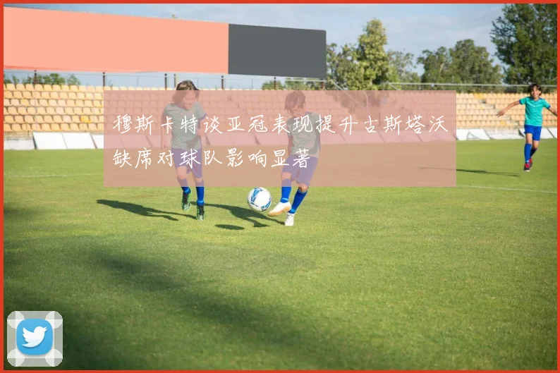 穆斯卡特谈亚冠表现提升古斯塔沃缺席对球队影响显著