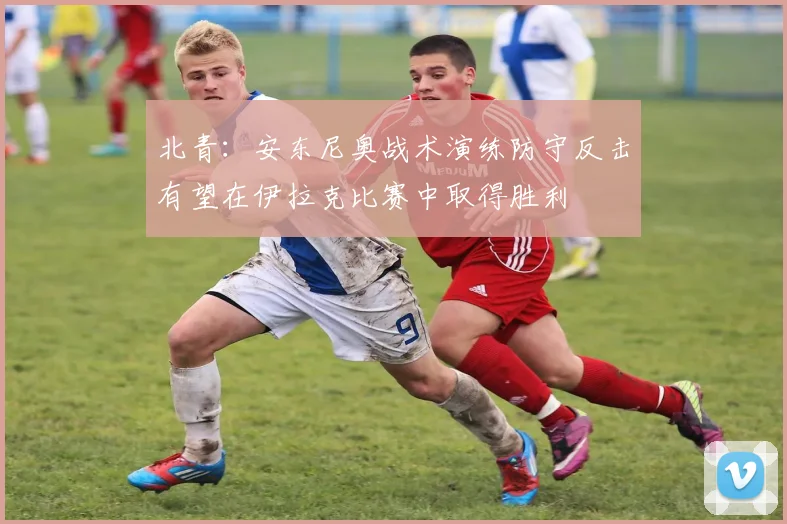 北青：安东尼奥战术演练防守反击有望在伊拉克比赛中取得胜利