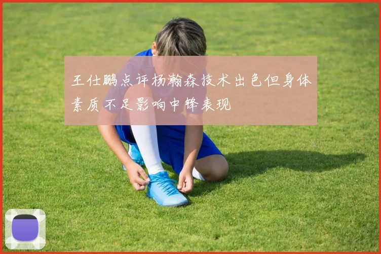 王仕鹏点评杨瀚森技术出色但身体素质不足影响中锋表现