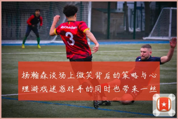 杨瀚森谈场上微笑背后的策略与心理游戏迷惑对手的同时也带来一丝嘲讽