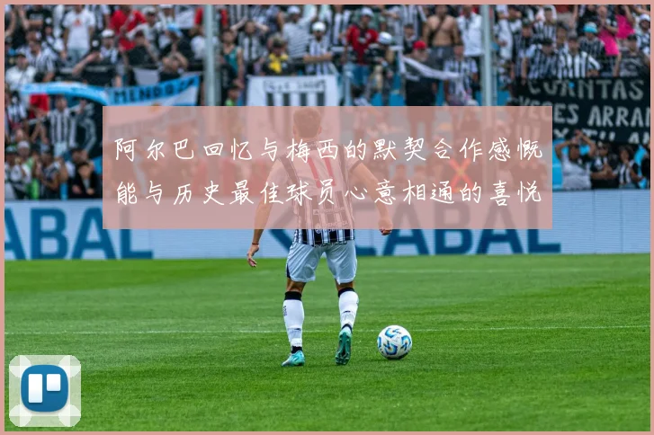 阿尔巴回忆与梅西的默契合作感慨能与历史最佳球员心意相通的喜悦