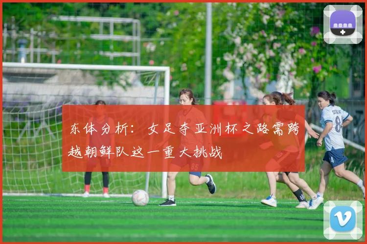 东体分析：女足夺亚洲杯之路需跨越朝鲜队这一重大挑战
