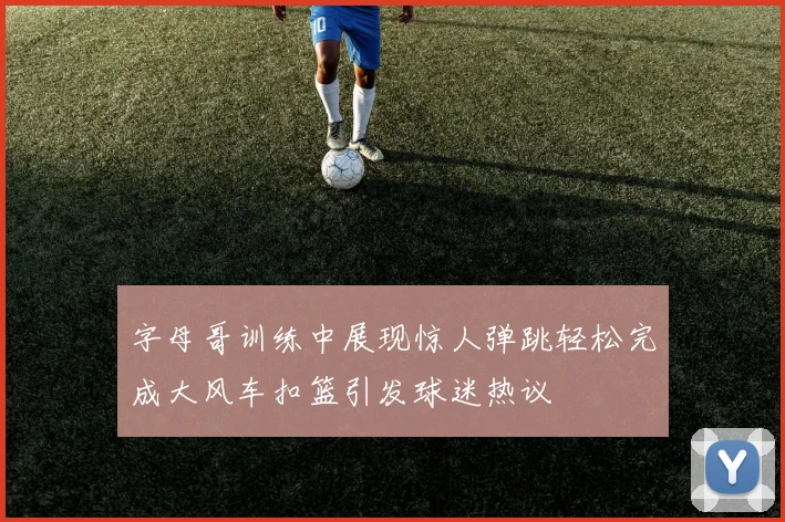 字母哥训练中展现惊人弹跳轻松完成大风车扣篮引发球迷热议
