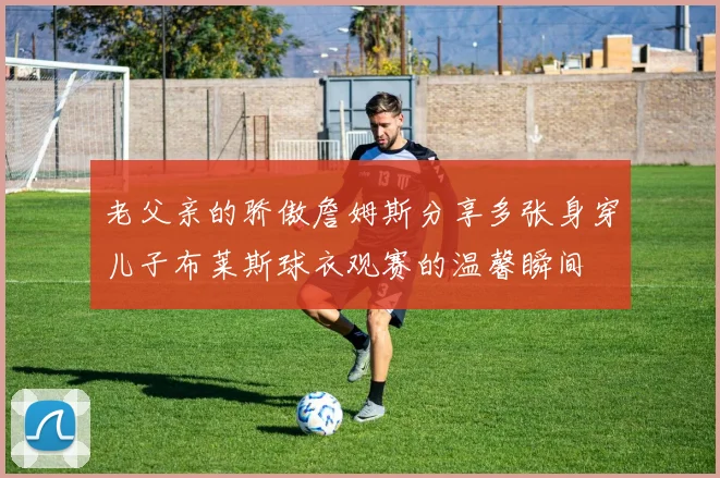 老父亲的骄傲詹姆斯分享多张身穿儿子布莱斯球衣观赛的温馨瞬间