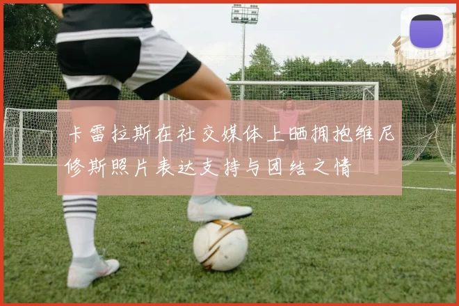 卡雷拉斯在社交媒体上晒拥抱维尼修斯照片表达支持与团结之情