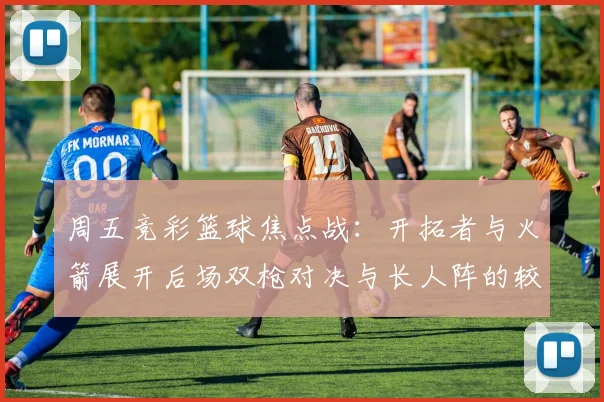 周五竞彩篮球焦点战：开拓者与火箭展开后场双枪对决与长人阵的较量