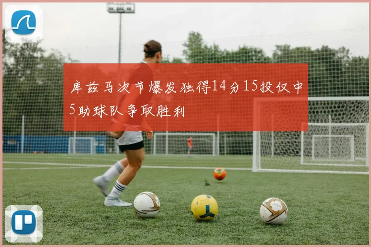 库兹马次节爆发独得14分15投仅中5助球队争取胜利