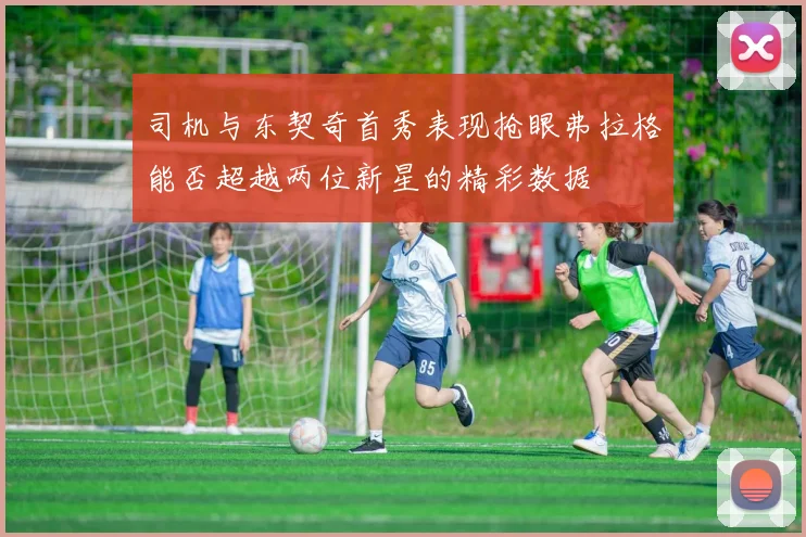 司机与东契奇首秀表现抢眼弗拉格能否超越两位新星的精彩数据
