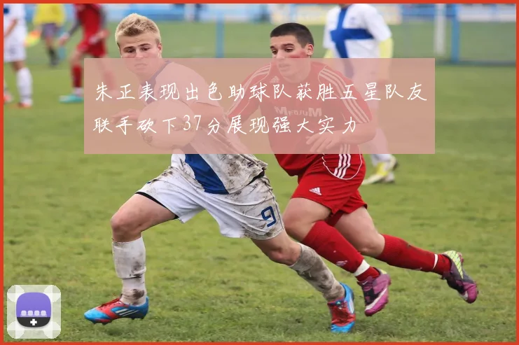 朱正表现出色助球队获胜五星队友联手砍下37分展现强大实力