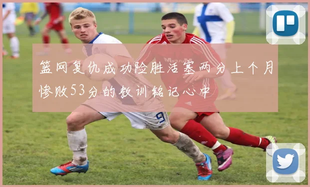 篮网复仇成功险胜活塞两分上个月惨败53分的教训铭记心中