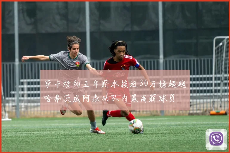 萨卡续约五年薪水接近30万镑超越哈弗茨成阿森纳队内最高薪球员