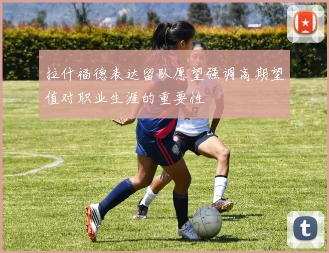 拉什福德表达留队愿望强调高期望值对职业生涯的重要性