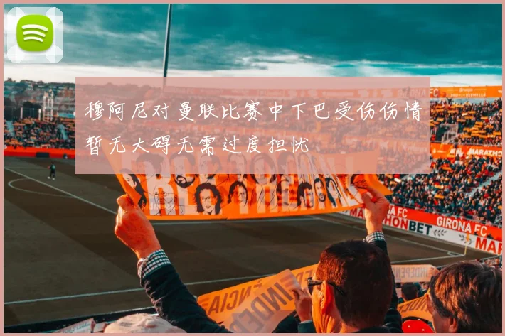 穆阿尼对曼联比赛中下巴受伤伤情暂无大碍无需过度担忧