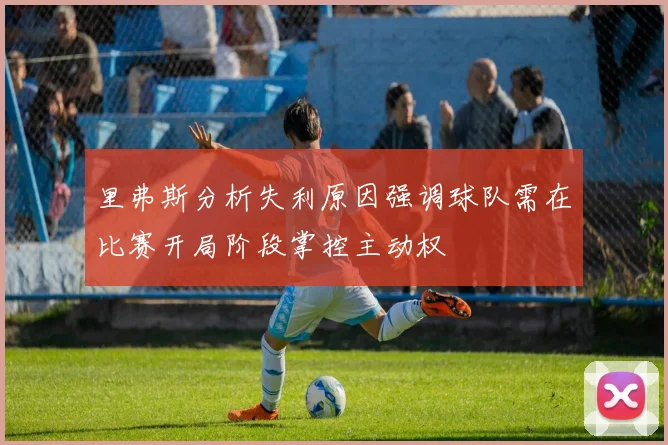 里弗斯分析失利原因强调球队需在比赛开局阶段掌控主动权