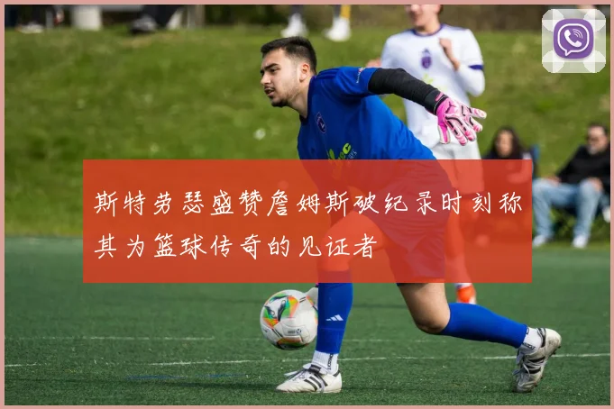 斯特劳瑟盛赞詹姆斯破纪录时刻称其为篮球传奇的见证者