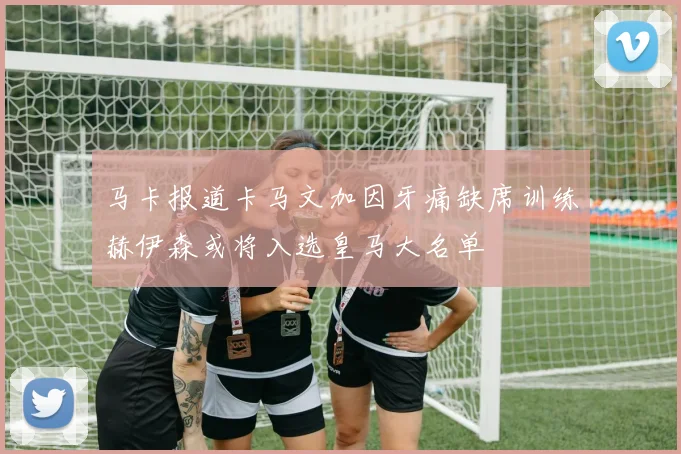 马卡报道卡马文加因牙痛缺席训练赫伊森或将入选皇马大名单