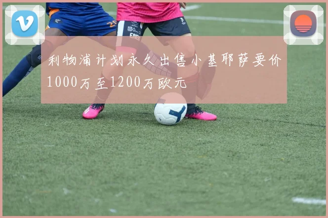 利物浦计划永久出售小基耶萨要价1000万至1200万欧元