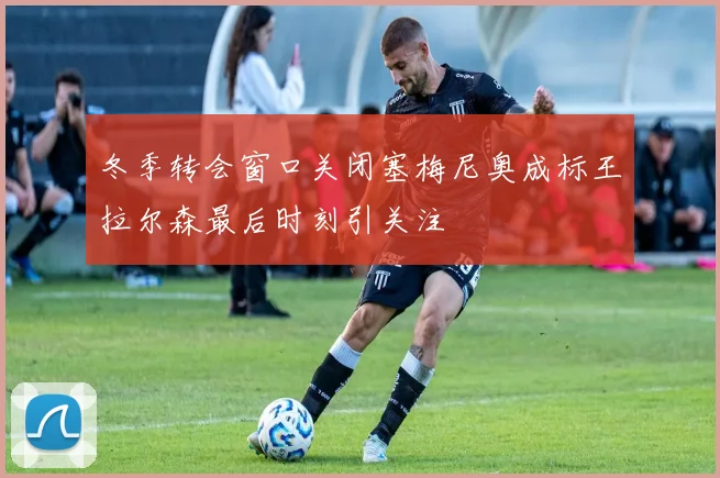 冬季转会窗口关闭塞梅尼奥成标王拉尔森最后时刻引关注